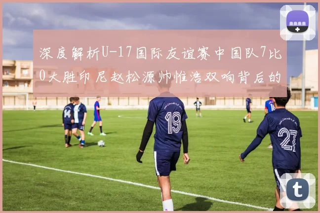深度解析U-17国际友谊赛中国队7比0大胜印尼赵松源帅惟浩双响背后的数据与战术逻辑
